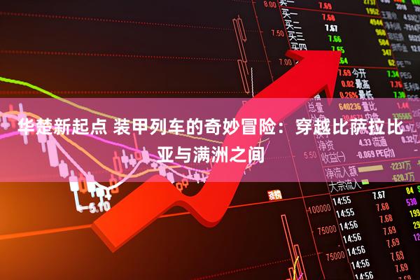 华楚新起点 装甲列车的奇妙冒险：穿越比萨拉比亚与满洲之间