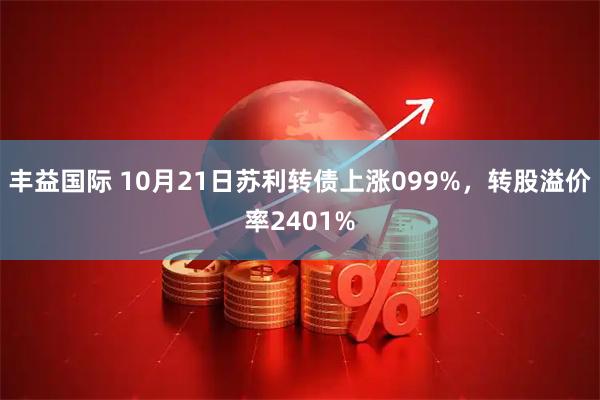 丰益国际 10月21日苏利转债上涨099%,转股溢价率2401%