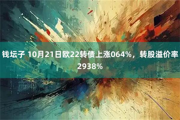 钱坛子 10月21日欧22转债上涨064%，转股溢价率2938%