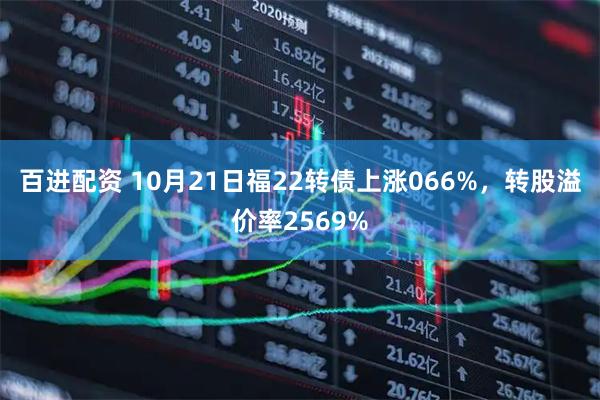 百进配资 10月21日福22转债上涨066%，转股溢价率2569%