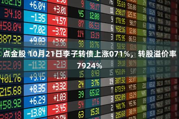 点金股 10月21日李子转债上涨071%，转股溢价率7924%