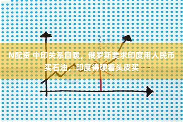 N配资 中印关系回暖，俄罗斯要求印度用人民币买石油，印度得硬着头皮买