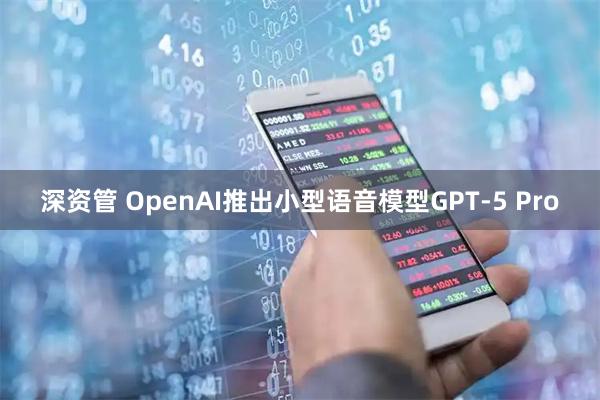 深资管 OpenAI推出小型语音模型GPT-5 Pro