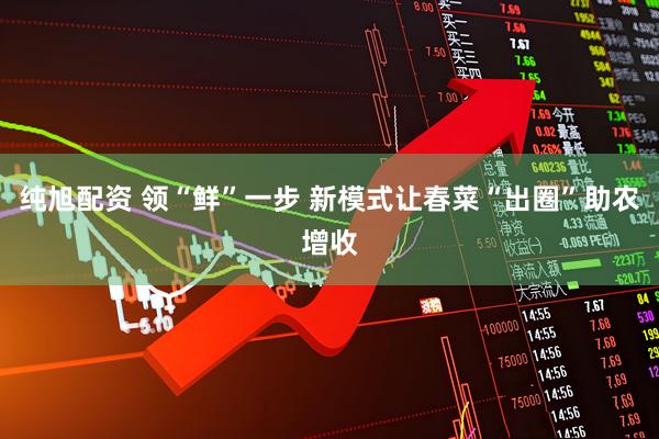 纯旭配资 领“鲜”一步 新模式让春菜“出圈”助农增收