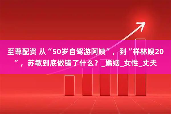 至尊配资 从“50岁自驾游阿姨”，到“祥林嫂20”，苏敏到底做错了什么？_婚姻_女性_丈夫