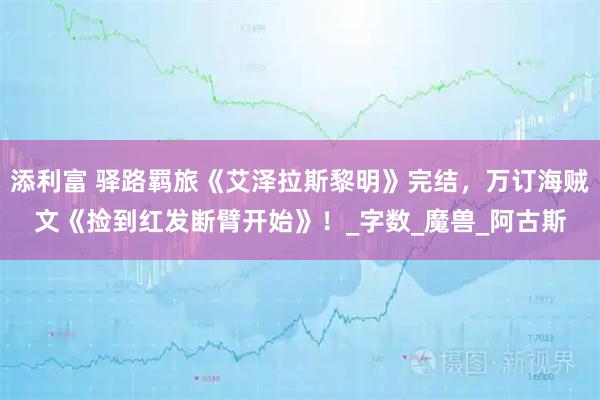 添利富 驿路羁旅《艾泽拉斯黎明》完结，万订海贼文《捡到红发断臂开始》！_字数_魔兽_阿古斯