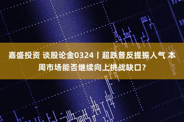 嘉盛投资 谈股论金0324丨超跌普反提振人气 本周市场能否继续向上挑战缺口？