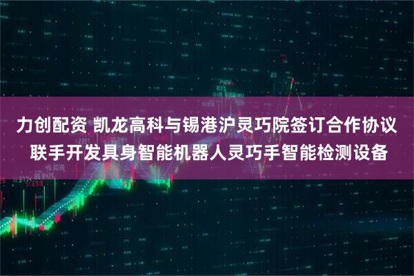 力创配资 凯龙高科与锡港沪灵巧院签订合作协议 联手开发具身智能机器人灵巧手智能检测设备