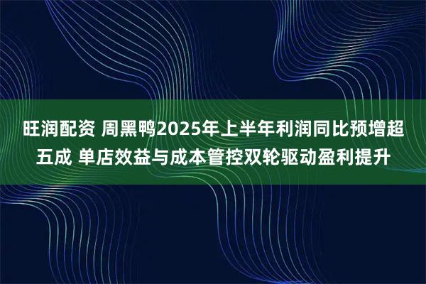 旺润配资 周黑鸭2025年上半年利润同比预增超五成 单店效益与成本管控双轮驱动盈利提升