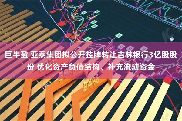 巨牛盈 亚泰集团拟公开挂牌转让吉林银行3亿股股份 优化资产负债结构、补充流动资金