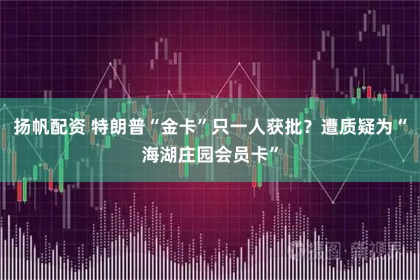 扬帆配资 特朗普“金卡”只一人获批？遭质疑为“海湖庄园会员卡”