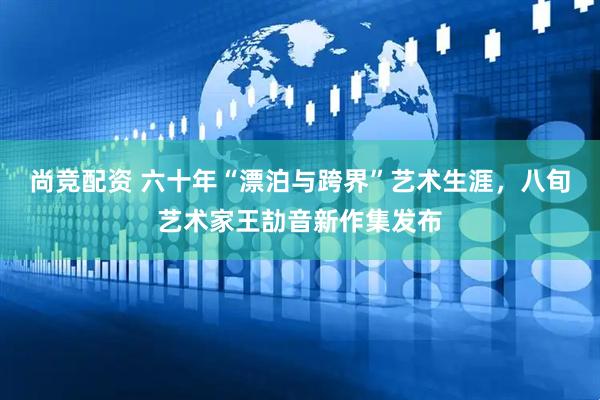 尚竞配资 六十年“漂泊与跨界”艺术生涯，八旬艺术家王劼音新作集发布