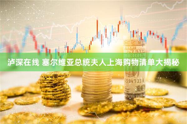 泸深在线 塞尔维亚总统夫人上海购物清单大揭秘