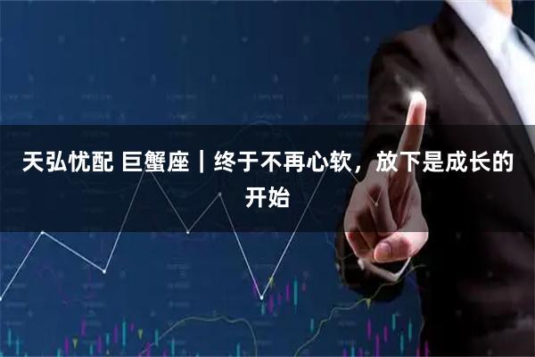 天弘忧配 巨蟹座｜终于不再心软，放下是成长的开始