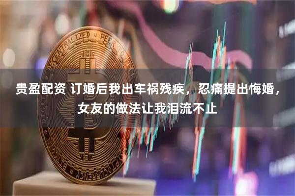 贵盈配资 订婚后我出车祸残疾，忍痛提出悔婚，女友的做法让我泪流不止