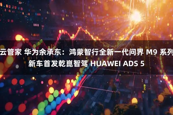 云管家 华为余承东：鸿蒙智行全新一代问界 M9 系列新车首发乾崑智驾 HUAWEI ADS 5