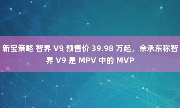 新宝策略 智界 V9 预售价 39.98 万起，余承东称智界 V9 是 MPV 中的 MVP
