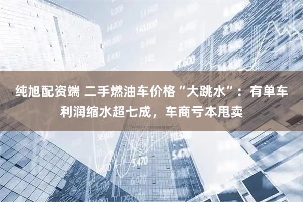 纯旭配资端 二手燃油车价格“大跳水”：有单车利润缩水超七成，车商亏本甩卖