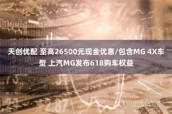 天创优配 至高26500元现金优惠/包含MG 4X车型 上汽MG发布618购车权益
