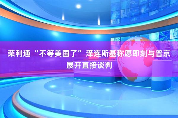 荣利通 “不等美国了” 泽连斯基称愿即刻与普京展开直接谈判