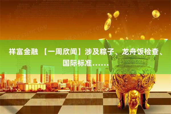 祥富金融 【一周欣闻】涉及粽子、龙舟饭检查、国际标准……