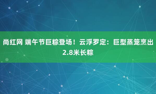 尚红网 端午节巨粽登场！云浮罗定：巨型蒸笼烹出2.8米长粽