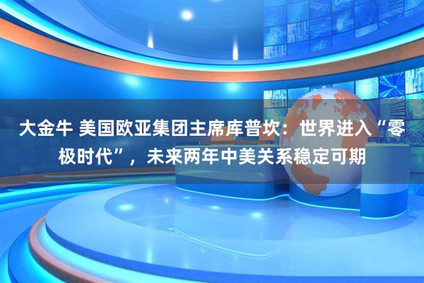大金牛 美国欧亚集团主席库普坎:世界进入“零极时代”,未来两年中美关系稳定可期