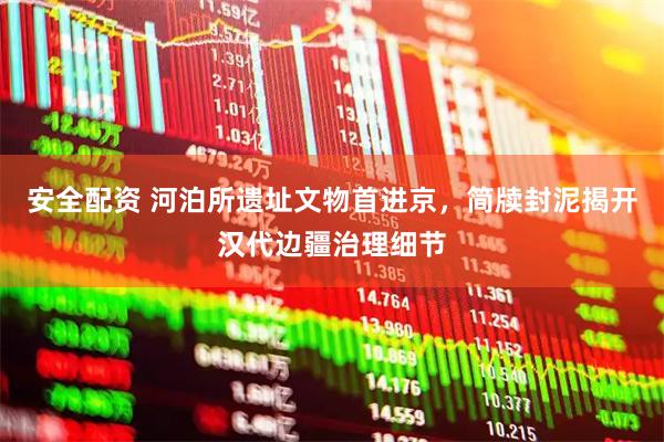 安全配资 河泊所遗址文物首进京，简牍封泥揭开汉代边疆治理细节