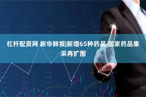 杠杆配资网 新华鲜报|新增65种药品 国家药品集采再扩围
